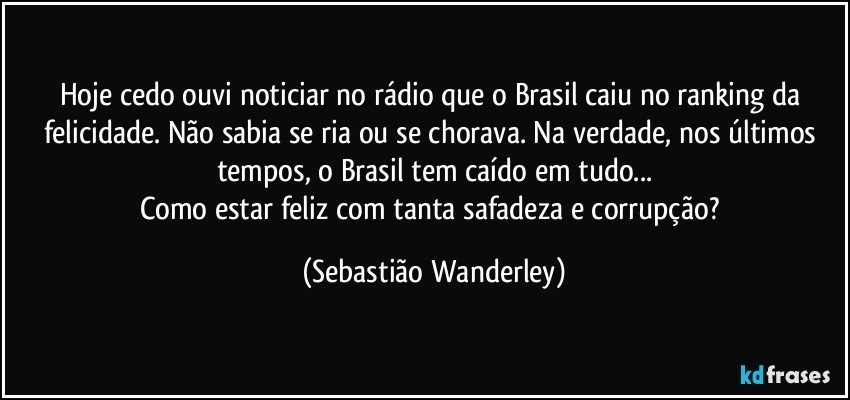 Hoje cedo ouvi noticiar no rádio que o Brasil caiu no ranking da felicidade. Não sabia se ria ou se chorava. Na verdade, nos últimos tempos, o Brasil tem caído em tudo...
Como estar feliz com tanta safadeza e corrupção? (Sebastião Wanderley)