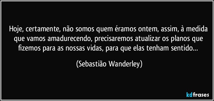 Hoje, certamente, não somos quem éramos ontem, assim, à medida que vamos amadurecendo, precisaremos atualizar os planos que fizemos para as nossas vidas, para que elas tenham sentido… (Sebastião Wanderley)