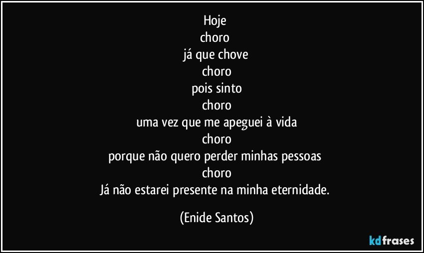 Hoje 
choro 
já que chove
choro
pois  sinto
choro
uma vez que me apeguei à vida
choro
porque não quero perder minhas pessoas 
choro
Já não estarei presente na minha eternidade. (Enide Santos)