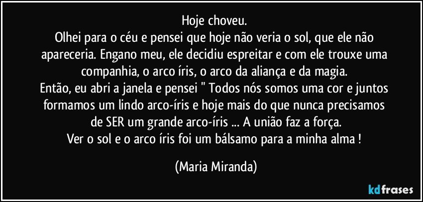 Hoje choveu. 
Olhei para o céu e pensei que hoje não veria o sol, que ele não apareceria. Engano meu, ele decidiu espreitar e com ele trouxe uma companhia, o arco íris, o arco da aliança e da magia. 
Então, eu abri a janela e pensei " Todos nós somos uma cor e juntos formamos um lindo arco-íris e hoje mais do que nunca precisamos de SER um grande arco-íris ... A união faz a força.
Ver o sol e o arco íris foi um bálsamo para a minha alma ! (Maria Miranda)