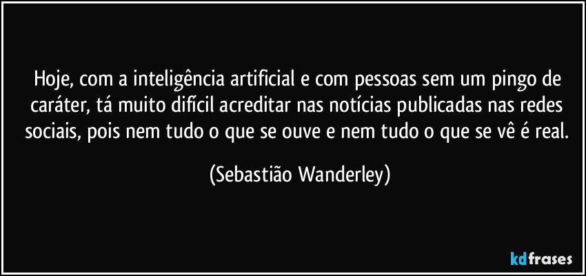 Hoje, com a inteligência artificial e com pessoas sem um pingo de caráter, tá muito difícil acreditar nas notícias publicadas nas redes sociais, pois nem tudo o que se ouve e nem tudo o que se vê é real. (Sebastião Wanderley)