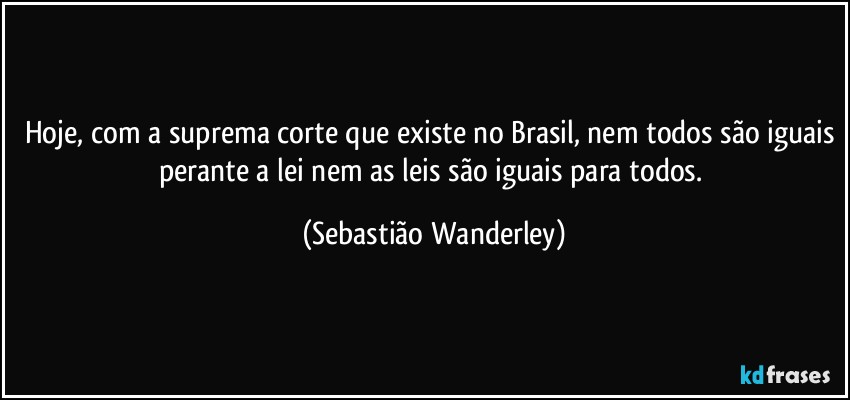 Hoje, com a suprema corte que existe no Brasil, nem todos são iguais perante a lei nem as leis são iguais para todos. (Sebastião Wanderley)