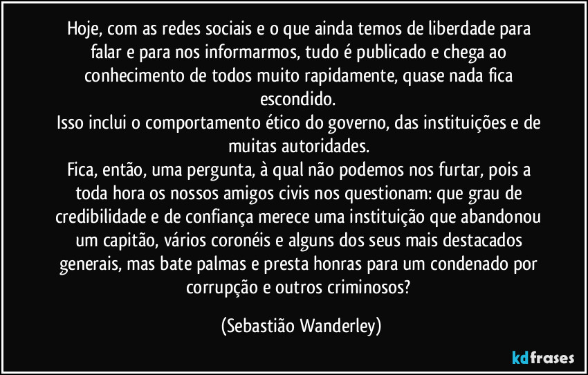 Hoje, com as redes sociais e o que ainda temos de liberdade para falar e para nos informarmos, tudo é publicado e chega ao conhecimento de todos muito rapidamente, quase nada fica escondido. 
Isso inclui o comportamento ético do governo, das instituições e de muitas autoridades. 
Fica, então, uma pergunta, à qual não podemos nos furtar, pois a toda hora os nossos amigos civis nos questionam: que grau de credibilidade e de confiança merece uma instituição que abandonou um capitão, vários coronéis e alguns dos seus mais destacados generais, mas bate palmas e presta honras para um condenado por corrupção e outros criminosos? (Sebastião Wanderley)