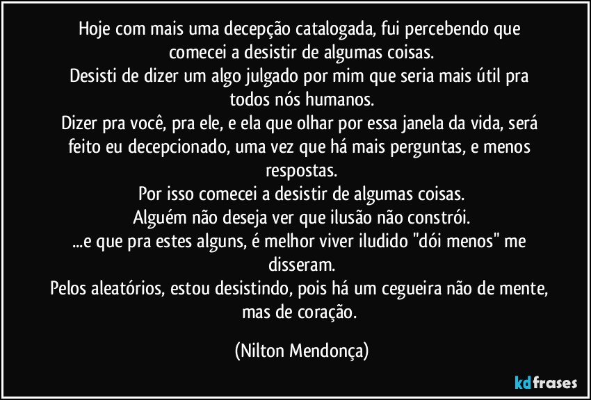 Hoje com mais uma decepção catalogada, fui percebendo que comecei a desistir de algumas coisas.
Desisti de dizer um algo julgado por mim que seria mais útil pra todos nós humanos.
Dizer pra você, pra ele, e ela que olhar por essa janela da vida, será  feito eu decepcionado, uma vez que há mais perguntas, e menos respostas.
Por isso comecei a desistir de algumas coisas.
Alguém não deseja ver que ilusão não constrói.
...e que pra estes alguns, é melhor viver iludido "dói menos" me disseram.
Pelos aleatórios, estou desistindo, pois há um cegueira não de mente, mas de coração. (Nilton Mendonça)