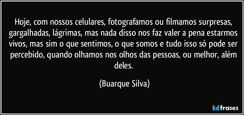 Hoje, com nossos celulares, fotografamos ou filmamos surpresas, gargalhadas, lágrimas, mas nada disso nos faz valer a pena estarmos vivos, mas sim o que sentimos, o que somos e tudo isso só pode ser percebido, quando olhamos nos olhos das pessoas, ou melhor, além deles. (Buarque Silva)