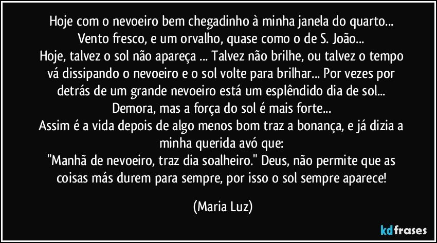 Hoje com o nevoeiro bem chegadinho à minha janela do quarto... Vento fresco, e um orvalho, quase como o de S. João... 
Hoje, talvez o sol não apareça ... Talvez não brilhe, ou talvez o tempo vá dissipando o nevoeiro e o sol volte para brilhar...  Por vezes por detrás de um grande nevoeiro está um esplêndido dia de sol... Demora, mas a força do sol é mais forte... 
Assim é a vida depois de algo menos bom traz a bonança, e já dizia a minha querida avó que: 
"Manhã de nevoeiro, traz dia soalheiro." Deus, não permite que as coisas más durem para sempre, por isso o sol sempre aparece! (Maria Luz)