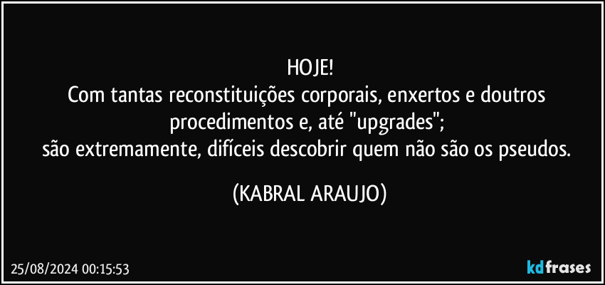 HOJE!
Com tantas reconstituições corporais, enxertos e doutros procedimentos e, até "upgrades"; 
são extremamente, difíceis descobrir quem não são os pseudos. (KABRAL ARAUJO)