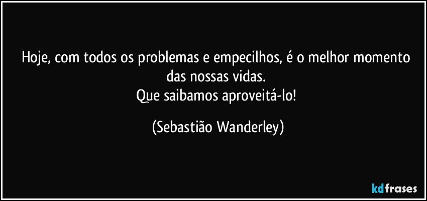 Hoje, com todos os problemas e empecilhos, é o melhor momento das nossas vidas. 
Que saibamos aproveitá-lo! (Sebastião Wanderley)