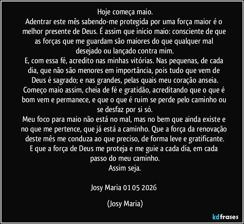 Hoje começa maio.
Adentrar este mês sabendo-me protegida por uma força maior é o melhor presente de Deus. É assim que inicio maio: consciente de que as forças que me guardam são maiores do que qualquer mal desejado ou lançado contra mim.
E, com essa fé, acredito nas minhas vitórias. Nas pequenas, de cada dia, que não são menores em importância, pois tudo que vem de Deus é sagrado; e nas grandes, pelas quais meu coração anseia.
Começo maio assim, cheia de fé e gratidão, acreditando que o que é bom vem e permanece, e que o que é ruim se perde pelo caminho ou se desfaz por si só.
Meu foco para maio não está no mal, mas no bem que ainda existe e no que me pertence, que já está a caminho. Que a força da renovação deste mês me conduza ao que preciso, de forma leve e gratificante.
E que a força de Deus me proteja e me guie a cada dia, em cada passo do meu caminho.
Assim seja.

Josy Maria 01/05/2026 (Josy Maria)