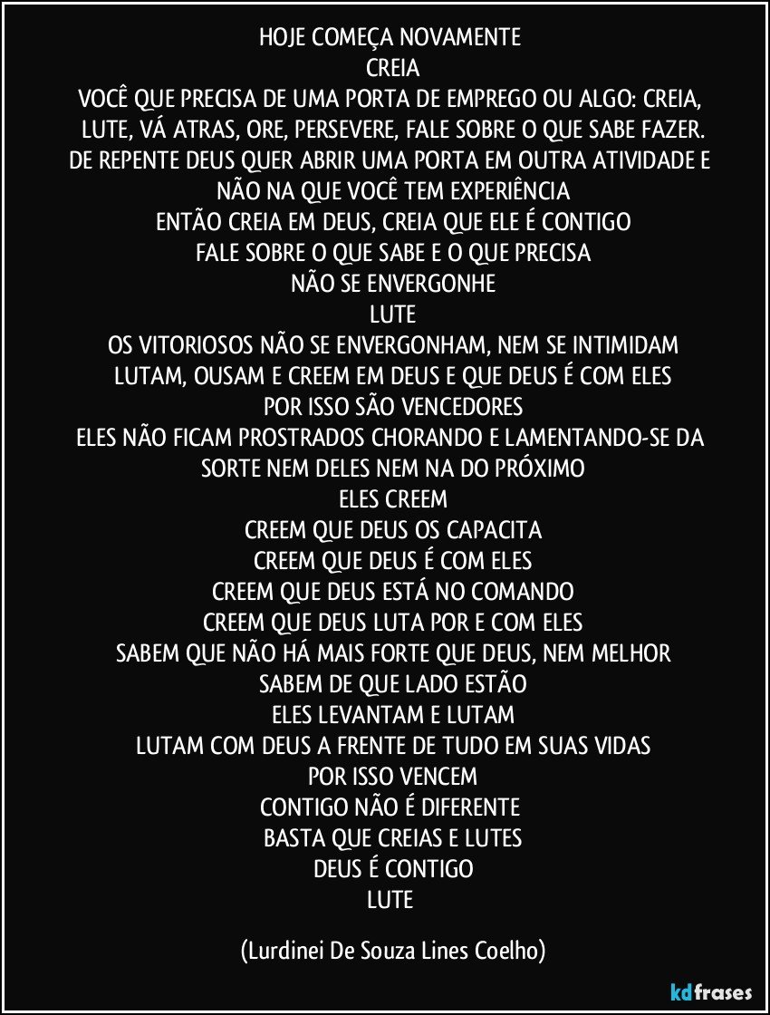 HOJE COMEÇA NOVAMENTE 
CREIA
VOCÊ QUE PRECISA DE UMA PORTA DE EMPREGO OU ALGO: CREIA, LUTE, VÁ ATRAS, ORE, PERSEVERE, FALE SOBRE O QUE SABE FAZER.
DE REPENTE DEUS QUER ABRIR UMA PORTA EM OUTRA ATIVIDADE E NÃO NA QUE VOCÊ TEM EXPERIÊNCIA
ENTÃO CREIA EM DEUS, CREIA QUE ELE É CONTIGO
FALE SOBRE O QUE SABE E O QUE PRECISA
NÃO SE ENVERGONHE
LUTE
OS VITORIOSOS NÃO SE ENVERGONHAM, NEM SE INTIMIDAM
LUTAM, OUSAM E CREEM EM DEUS E QUE DEUS É COM ELES
POR ISSO SÃO VENCEDORES
ELES NÃO FICAM PROSTRADOS CHORANDO E LAMENTANDO-SE DA SORTE NEM DELES NEM NA DO PRÓXIMO
ELES CREEM
CREEM QUE DEUS OS CAPACITA
CREEM QUE DEUS É COM ELES
CREEM QUE DEUS ESTÁ NO COMANDO
CREEM QUE DEUS LUTA POR E COM ELES
SABEM QUE NÃO HÁ MAIS FORTE QUE DEUS, NEM MELHOR
SABEM DE QUE LADO ESTÃO
ELES LEVANTAM E LUTAM
LUTAM COM DEUS A FRENTE DE TUDO EM SUAS VIDAS
POR ISSO VENCEM
CONTIGO NÃO É DIFERENTE 
BASTA QUE CREIAS E LUTES
DEUS É CONTIGO
LUTE (Lurdinei De Souza Lines Coelho)