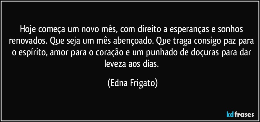 Hoje começa um novo mês, com direito a esperanças e sonhos renovados. Que seja um mês abençoado. Que traga consigo paz para o espírito, amor para o coração e um punhado de doçuras para dar leveza aos dias. (Edna Frigato)