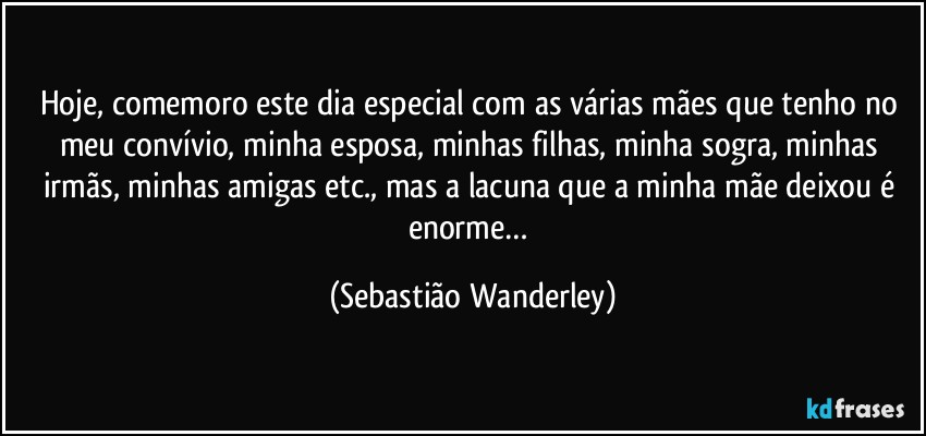Hoje, comemoro este dia especial com as várias mães que tenho no meu convívio, minha esposa, minhas filhas, minha sogra, minhas irmãs, minhas amigas etc., mas a lacuna que a minha mãe deixou é enorme… (Sebastião Wanderley)