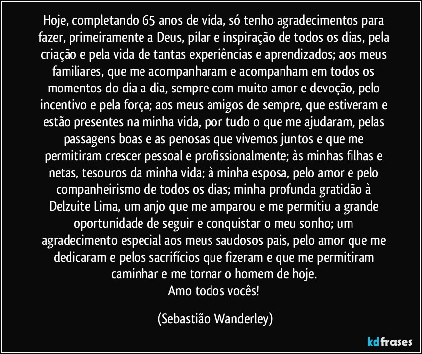 Hoje, completando 65 anos de vida, só tenho agradecimentos para fazer, primeiramente a Deus, pilar e inspiração de todos os dias, pela criação e pela vida de tantas experiências e aprendizados; aos meus familiares, que me acompanharam e acompanham em todos os momentos do dia a dia, sempre com muito amor e devoção, pelo incentivo e pela força; aos meus amigos de sempre, que estiveram e estão presentes na minha vida, por tudo o que me ajudaram, pelas passagens boas e as penosas que vivemos juntos e que me permitiram crescer pessoal e profissionalmente; às minhas filhas e netas, tesouros da minha vida; à minha esposa, pelo amor e pelo companheirismo de todos os dias; minha profunda gratidão à Delzuite Lima, um anjo que me amparou e me permitiu a grande oportunidade de seguir e conquistar o meu sonho; um agradecimento especial aos meus saudosos pais, pelo amor que me dedicaram e pelos sacrifícios que fizeram e que me permitiram caminhar e me tornar o homem de hoje. 
Amo todos vocês! (Sebastião Wanderley)