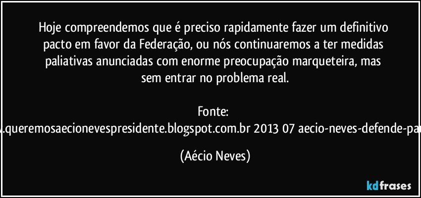 Hoje compreendemos que é preciso rapidamente fazer um definitivo pacto em favor da Federação, ou nós continuaremos a ter medidas paliativas anunciadas com enorme preocupação marqueteira, mas sem entrar no problema real.

Fonte: http://www.queremosaecionevespresidente.blogspot.com.br/2013/07/aecio-neves-defende-pauta-de.html (Aécio Neves)