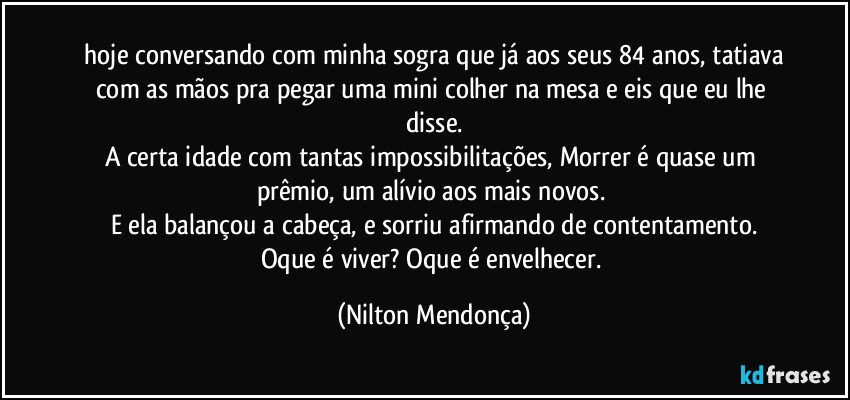 ⁠hoje conversando com minha sogra que já aos seus 84 anos, tatiava com as mãos pra pegar uma mini colher na mesa e eis que eu lhe disse.
A certa idade com tantas impossibilitações, Morrer é quase um prêmio, um alívio aos mais novos. 
E ela balançou a cabeça, e sorriu afirmando de contentamento.
Oque é viver? Oque é envelhecer. (Nilton Mendonça)