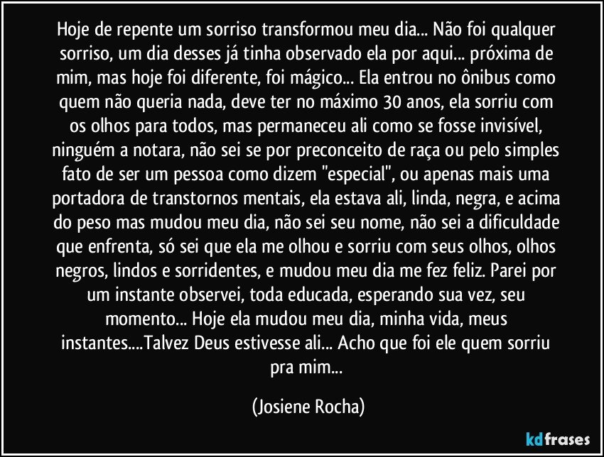 Hoje de repente um sorriso transformou meu dia... Não foi qualquer sorriso, um dia desses já tinha observado ela por aqui... próxima de mim, mas hoje foi diferente, foi mágico... Ela entrou no ônibus como quem não queria nada, deve ter no máximo 30 anos, ela sorriu com os olhos para todos, mas permaneceu ali como se fosse invisível, ninguém a notara, não sei se por preconceito de raça ou pelo simples fato de ser um pessoa como dizem "especial", ou apenas mais uma portadora de transtornos mentais, ela estava ali, linda, negra, e acima do peso mas mudou meu dia, não sei seu nome, não sei a dificuldade que enfrenta, só sei que ela me olhou e sorriu com seus olhos, olhos negros, lindos e sorridentes, e mudou meu dia me fez feliz. Parei por um instante observei, toda educada, esperando sua vez, seu momento... Hoje ela mudou meu dia, minha vida, meus instantes...Talvez Deus estivesse ali... Acho que foi ele quem sorriu pra mim... (Josiene Rocha)