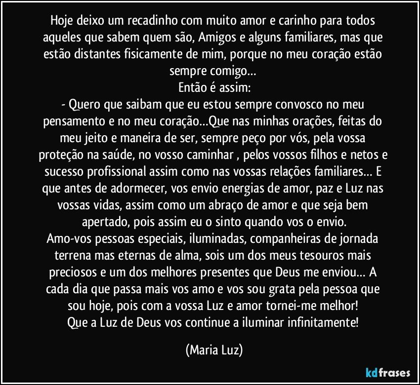 Hoje deixo um recadinho com muito amor e carinho para todos aqueles que sabem quem são, Amigos e alguns familiares, mas que estão distantes fisicamente de mim, porque no meu coração estão sempre comigo… 
Então é assim:
- Quero que saibam que eu estou sempre convosco no meu pensamento e no meu coração…Que nas minhas orações, feitas do meu jeito e maneira de ser, sempre peço por vós, pela vossa proteção na saúde, no vosso caminhar , pelos vossos filhos e netos e sucesso profissional assim como nas vossas relações familiares… E que antes de adormecer, vos envio energias de amor, paz e Luz nas vossas vidas, assim como um abraço de amor e que seja bem apertado, pois assim eu o sinto quando vos o envio.
Amo-vos pessoas especiais, iluminadas, companheiras de jornada terrena mas eternas de alma, sois um dos meus tesouros mais preciosos e um dos melhores presentes que Deus me enviou… A cada dia que passa mais vos amo e vos sou grata pela pessoa que sou hoje, pois com a vossa Luz e amor tornei-me melhor! 
Que a Luz de Deus vos continue a iluminar infinitamente! (Maria Luz)