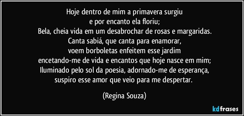 Hoje dentro de mim a primavera surgiu
e por encanto ela floriu;
Bela, cheia vida em um desabrochar de rosas e margaridas.
Canta sabiá, que canta para enamorar,
voem borboletas enfeitem esse jardim
encetando-me de vida e encantos que hoje nasce em mim;
Iluminado pelo sol da poesia, adornado-me de esperança,
suspiro esse amor que veio para me despertar. (Regina Souza)