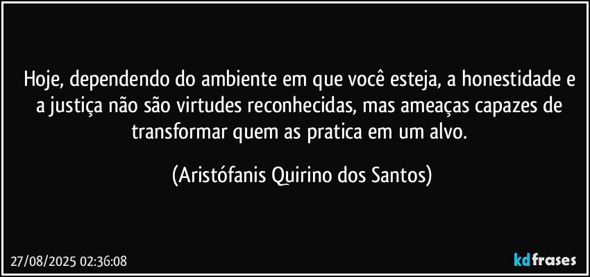 Hoje, dependendo do ambiente em que você esteja, a honestidade e a justiça não são virtudes reconhecidas, mas ameaças capazes de transformar quem as pratica em um alvo. (Aristófanis Quirino dos Santos)