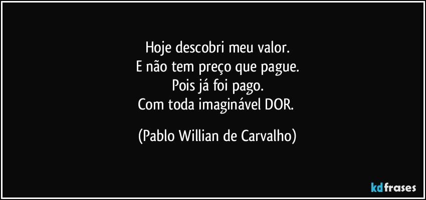 Hoje descobri meu valor.
E não tem preço que pague.
Pois já foi pago.
Com toda imaginável DOR. (Pablo Willian de Carvalho)