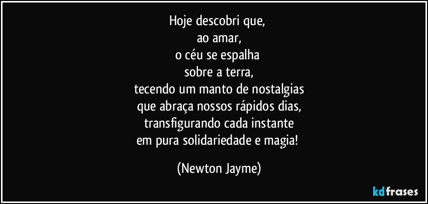 Hoje descobri que, 
ao amar,
o céu se espalha 
sobre a terra,
tecendo um manto de nostalgias
que abraça nossos rápidos dias,
transfigurando cada instante
em pura solidariedade e magia! (Newton Jayme)