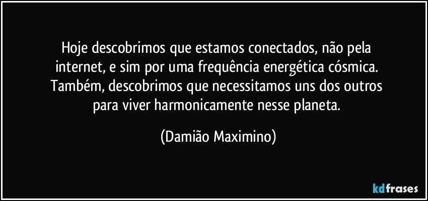 Hoje descobrimos que estamos conectados, não pela 
internet, e sim por uma frequência energética cósmica. 
Também, descobrimos que necessitamos uns dos outros 
para viver harmonicamente nesse planeta. (Damião Maximino)