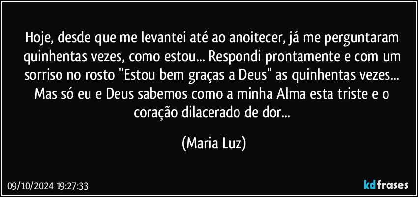 Hoje, desde que me levantei até ao anoitecer,  já me perguntaram quinhentas vezes, como estou... Respondi prontamente e com um sorriso no rosto "Estou bem graças a Deus" as quinhentas vezes... Mas só eu e Deus  sabemos como a minha Alma esta triste e o coração dilacerado de dor... (Maria Luz)