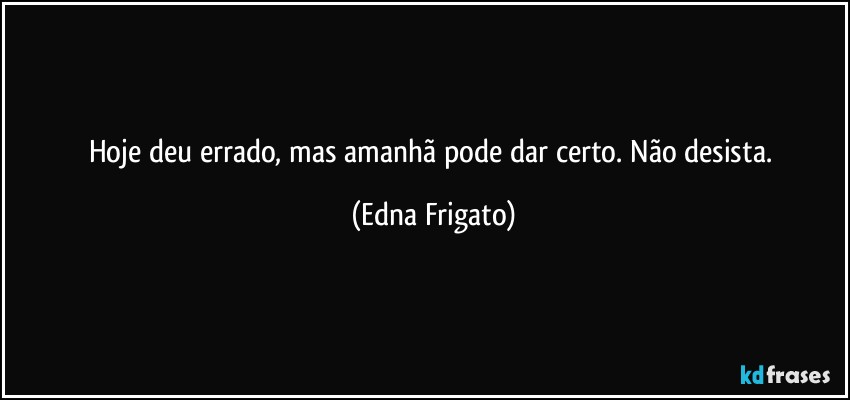 Hoje deu errado, mas amanhã pode dar certo. Não desista. (Edna Frigato)