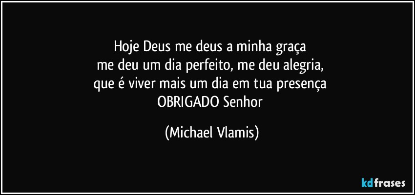 Hoje Deus me deus a minha graça 
me deu um dia perfeito, me deu alegria, 
que é viver mais um dia em tua presença 
OBRIGADO  Senhor (Michael Vlamis)