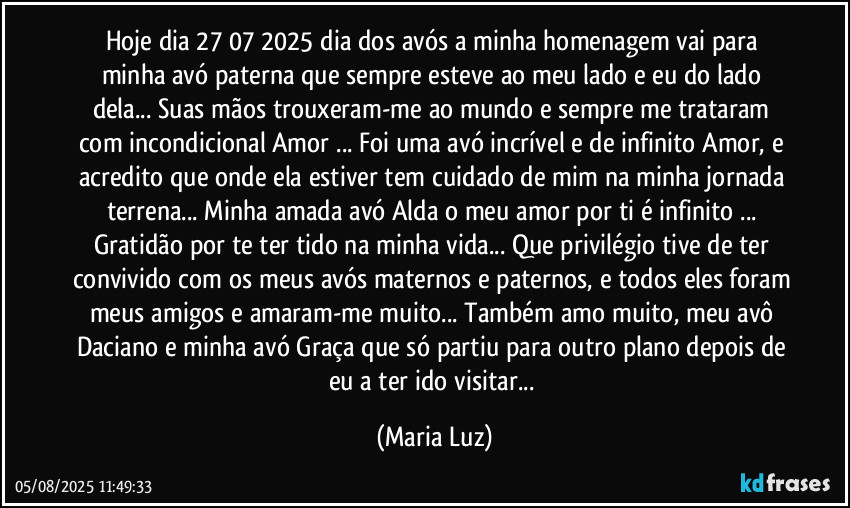 Hoje dia 27/07/2025 dia dos avós a minha homenagem vai para minha avó paterna que sempre esteve ao meu lado e eu do lado dela... Suas mãos trouxeram-me ao mundo e sempre me trataram com incondicional Amor ... Foi uma avó incrível e de infinito Amor, e acredito que onde ela estiver tem cuidado de mim na minha jornada terrena... Minha amada avó Alda o meu amor por  ti é infinito ... Gratidão por te ter tido na minha vida... Que  privilégio tive de ter convivido com os meus avós maternos e paternos, e todos eles foram meus amigos e amaram-me muito... Também amo muito, meu avô Daciano  e minha avó Graça que só partiu para outro plano depois de eu a ter ido visitar... (Maria Luz)