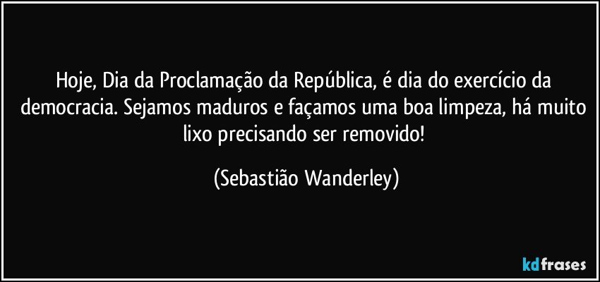 Hoje, Dia da Proclamação da República, é dia do exercício da democracia. Sejamos maduros e façamos uma boa limpeza, há muito lixo precisando ser removido! (Sebastião Wanderley)