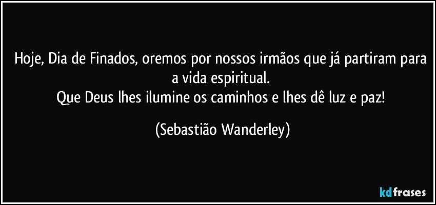 Hoje, Dia de Finados, oremos por nossos irmãos que já partiram para a vida espiritual. 
Que Deus lhes ilumine os caminhos e lhes dê luz e paz! (Sebastião Wanderley)