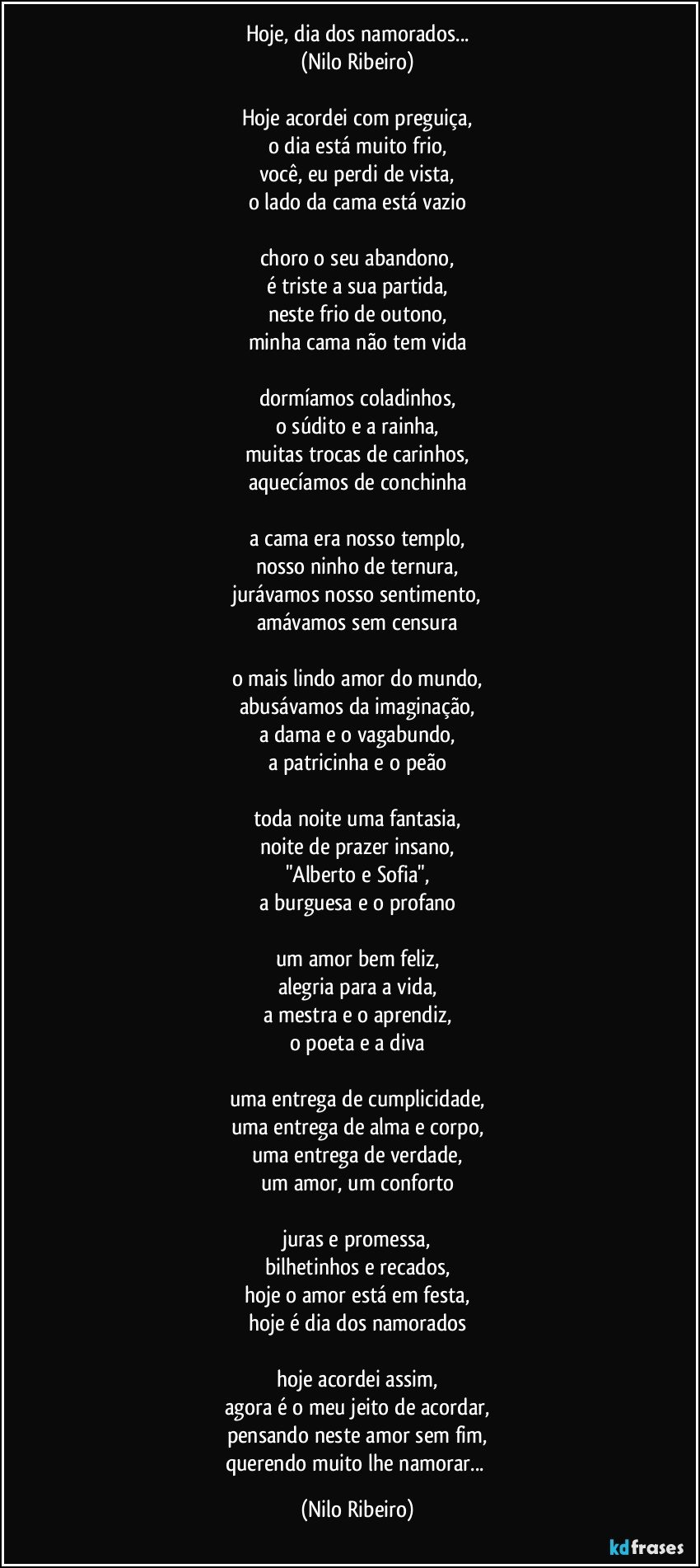 Hoje, dia dos namorados...
(Nilo Ribeiro)
 
Hoje acordei com preguiça,
o dia está muito frio,
você, eu perdi de vista,
o lado da cama está vazio
 
choro o seu abandono,
é triste a sua partida,
neste frio de outono,
minha cama não tem vida
 
dormíamos coladinhos,
o súdito e a rainha,
muitas trocas de carinhos,
aquecíamos de conchinha
 
a cama era nosso templo,
nosso ninho de ternura,
jurávamos nosso sentimento,
amávamos sem censura
 
o mais lindo amor do mundo,
abusávamos da imaginação,
a dama e o vagabundo,
a patricinha e o peão
 
toda noite uma fantasia,
noite de prazer insano,
"Alberto e Sofia",
a burguesa e o profano
 
um amor bem feliz,
alegria para a vida,
a mestra e o aprendiz,
o poeta e a diva
 
uma entrega de cumplicidade,
uma entrega de alma e corpo,
uma entrega de verdade,
um amor, um conforto
 
juras e promessa,
bilhetinhos e recados,
hoje o amor está em festa,
hoje é dia dos namorados
 
hoje acordei assim,
agora é o meu jeito de acordar,
pensando neste amor sem fim,
querendo muito lhe namorar... (Nilo Ribeiro)