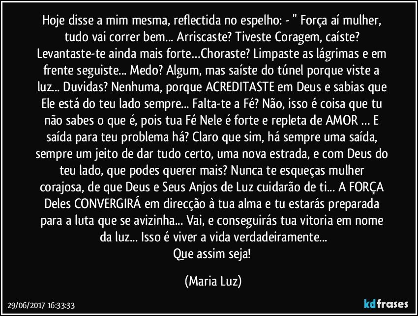 Hoje disse a mim mesma, reflectida no espelho: - " Força aí mulher, tudo vai correr bem... Arriscaste? Tiveste Coragem, caíste? Levantaste-te ainda mais forte…Choraste? Limpaste as lágrimas e em frente seguiste... Medo? Algum, mas saíste do túnel porque viste a luz... Duvidas? Nenhuma, porque ACREDITASTE em Deus e sabias que Ele está do teu lado sempre... Falta-te a Fé? Não, isso é coisa que tu não sabes o que é, pois tua Fé Nele é forte e repleta de AMOR … E saída para teu problema há? Claro que sim, há sempre uma saída, sempre um jeito de dar tudo certo, uma nova estrada, e com Deus do teu lado, que podes querer mais? Nunca te esqueças mulher corajosa, de que Deus e Seus Anjos de Luz cuidarão de ti... A FORÇA Deles CONVERGIRÁ em direcção à tua alma e tu estarás preparada para a luta que se avizinha... Vai, e conseguirás tua vitoria em nome da luz... Isso é viver a vida verdadeiramente...
Que assim seja! (Maria Luz)