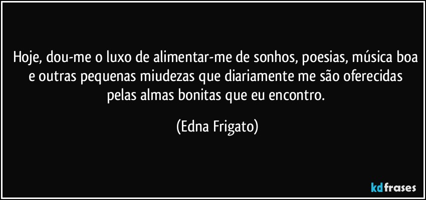 Hoje, dou-me o luxo de alimentar-me de sonhos, poesias, música boa e outras pequenas miudezas que diariamente me são oferecidas pelas almas bonitas que eu encontro. (Edna Frigato)