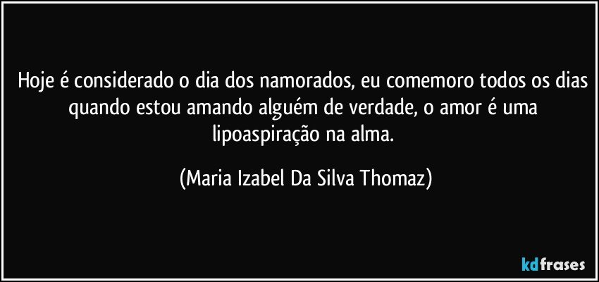 Hoje é considerado o dia dos namorados, eu comemoro todos os dias quando estou amando alguém de verdade, o amor é uma lipoaspiração na alma. (Maria Izabel Da Silva Thomaz)