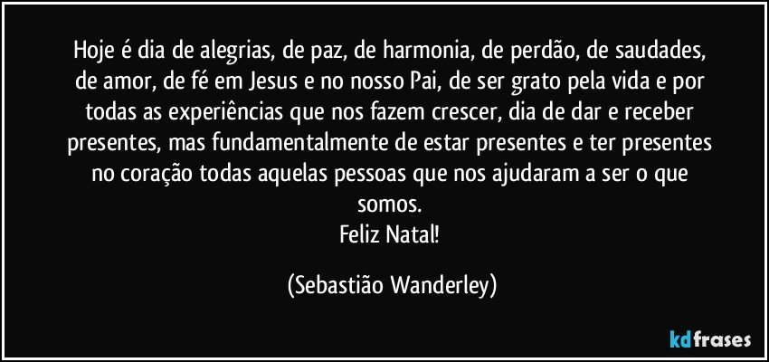 Hoje é dia de alegrias, de paz, de harmonia, de perdão, de saudades, de amor, de fé em Jesus e no nosso Pai, de ser grato pela vida e por todas as experiências que nos fazem crescer, dia de dar e receber presentes, mas fundamentalmente de estar presentes e ter presentes no coração todas aquelas pessoas que nos ajudaram a ser o que somos. 
Feliz Natal! (Sebastião Wanderley)