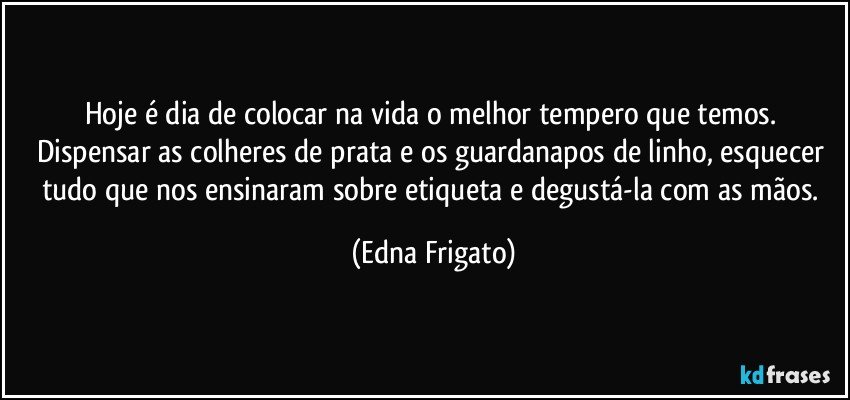 Hoje é dia de colocar  na vida o melhor tempero que temos. Dispensar as colheres de prata e os guardanapos de linho, esquecer tudo que nos ensinaram sobre etiqueta e degustá-la com as mãos. (Edna Frigato)