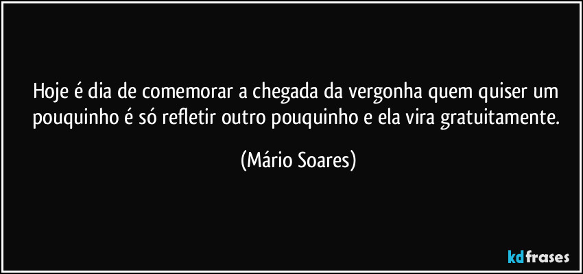 Hoje é dia de comemorar a chegada da vergonha quem quiser um pouquinho é só refletir outro pouquinho e ela vira gratuitamente. (Mário Soares)