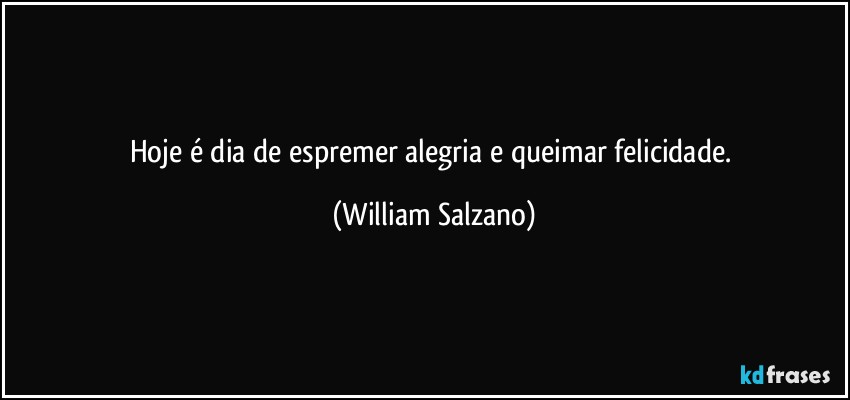 Hoje é dia de espremer alegria e queimar felicidade. (William Salzano)