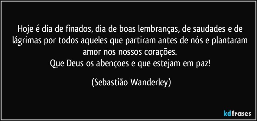 Hoje é dia de finados, dia de boas lembranças, de saudades e de lágrimas por todos aqueles que partiram antes de nós e plantaram amor nos nossos corações. 
Que Deus os abençoes e que estejam em paz! (Sebastião Wanderley)