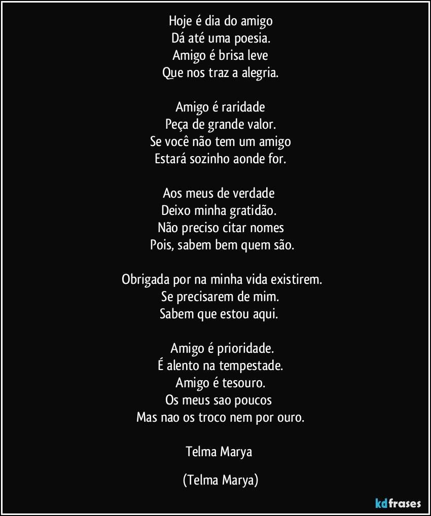 Hoje é dia do amigo
Dá até uma poesia.
Amigo é brisa leve
Que nos traz a alegria.

Amigo é raridade
Peça de grande valor.
Se você não tem um amigo
Estará sozinho aonde for.

Aos meus de verdade 
Deixo minha gratidão. 
Não preciso citar nomes
 Pois, sabem bem quem são.

 Obrigada por na minha vida existirem.
 Se precisarem de mim. 
Sabem que estou aqui. 

 Amigo é prioridade.
 É alento na tempestade. 
 Amigo é tesouro. 
Os meus sao poucos 
Mas nao os troco nem por ouro.

Telma Marya (Telma Marya)