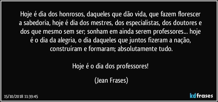 Hoje é dia dos honrosos, daqueles que dão vida, que fazem florescer a sabedoria, hoje é dia dos mestres, dos especialistas, dos doutores e dos que mesmo sem ser; sonham em ainda serem professores... hoje é o dia da alegria, o dia daqueles que juntos fizeram a nação, construíram e formaram; absolutamente tudo.

Hoje é o dia dos professores! (Jean Frases)