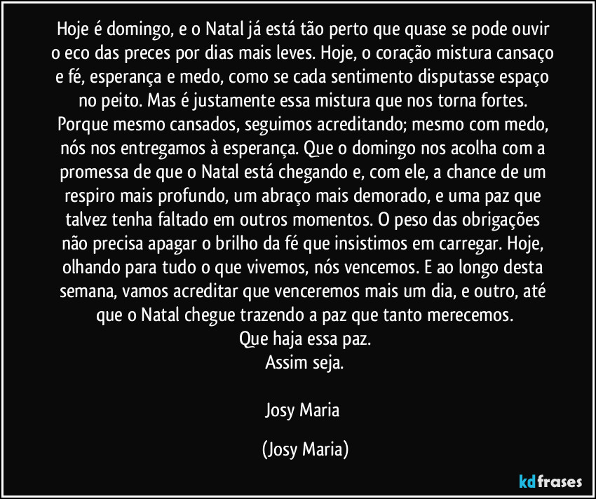 Hoje é domingo, e o Natal já está tão perto que quase se pode ouvir o eco das preces por dias mais leves. Hoje, o coração mistura cansaço e fé, esperança e medo, como se cada sentimento disputasse espaço no peito. Mas é justamente essa mistura que nos torna fortes. Porque mesmo cansados,  seguimos acreditando; mesmo com medo, nós nos entregamos à esperança. Que o domingo nos acolha com a promessa de que o Natal está chegando e, com ele, a chance de um respiro mais profundo, um abraço mais demorado, e uma paz que talvez tenha faltado em outros momentos. O peso das obrigações não precisa apagar o brilho da fé que insistimos em carregar. Hoje, olhando para tudo o que vivemos, nós  vencemos. E ao longo desta semana, vamos  acreditar que venceremos mais um dia, e outro, até que o Natal chegue trazendo a paz que tanto merecemos.
Que haja essa paz.
Assim seja.

Josy Maria (Josy Maria)