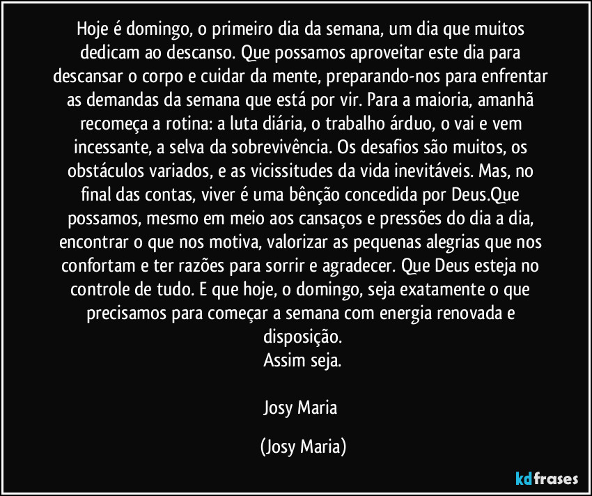 Hoje é domingo, o primeiro dia da semana, um dia que muitos dedicam ao descanso. Que possamos aproveitar este dia para descansar o corpo e cuidar da mente, preparando-nos para enfrentar as demandas da semana que está por vir. Para a maioria, amanhã recomeça a rotina: a luta diária, o trabalho árduo, o vai e vem incessante, a selva da sobrevivência. Os desafios são muitos, os obstáculos variados, e as vicissitudes da vida inevitáveis. Mas, no final das contas, viver é uma bênção concedida por Deus.Que possamos, mesmo em meio aos cansaços e pressões do dia a dia, encontrar o que nos motiva, valorizar as pequenas alegrias que nos confortam e ter razões para sorrir e agradecer. Que Deus esteja no controle de tudo. E que hoje, o domingo, seja exatamente o que precisamos para começar a semana com energia renovada e disposição.
Assim seja.

Josy Maria (Josy Maria)