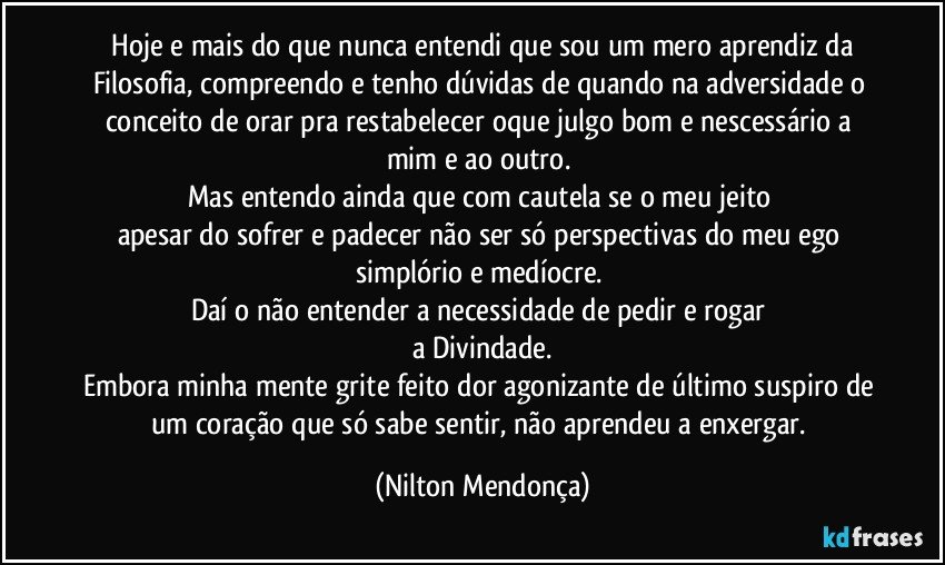 ⁠Hoje e mais do que nunca entendi que sou um mero aprendiz da Filosofia, compreendo e tenho dúvidas de quando na adversidade o conceito de orar pra restabelecer oque julgo bom e nescessário a mim e ao outro. 
Mas entendo ainda que com cautela se o meu jeito 
apesar do sofrer e padecer não ser só perspectivas do meu ego simplório e medíocre. 
Daí o não entender a necessidade de pedir e rogar 
a Divindade.
Embora minha mente grite feito dor agonizante de último suspiro de um coração que só sabe sentir, não aprendeu a enxergar. (Nilton Mendonça)