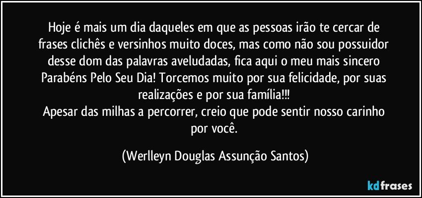 Hoje é mais um dia daqueles em que as pessoas irão te cercar de frases clichês e versinhos muito doces, mas como não sou possuidor desse dom das palavras aveludadas, fica aqui o meu mais sincero Parabéns Pelo Seu Dia! Torcemos muito por sua felicidade, por suas realizações e por sua família!!! 
Apesar das milhas a percorrer, creio que pode sentir nosso carinho por você. (Werlleyn Douglas Assunção Santos)