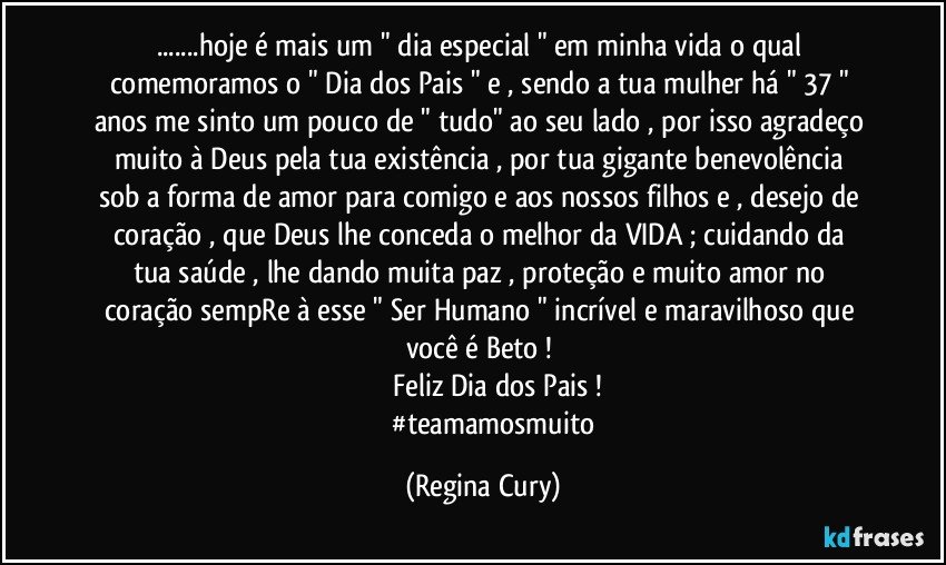 ...hoje é mais um " dia especial " em minha vida  o qual comemoramos o " Dia dos Pais " e , sendo a tua mulher há " 37 " anos me sinto um pouco de " tudo"  ao seu lado ,  por isso agradeço muito  à Deus  pela tua  existência , por tua  gigante  benevolência sob a forma  de amor  para comigo e aos nossos filhos  e , desejo de coração , que Deus lhe  conceda  o melhor da VIDA  ; cuidando da tua  saúde ,  lhe dando muita paz , proteção  e muito amor no coração  sempRe  à  esse " Ser Humano " incrível e maravilhoso que você é Beto ! 
               Feliz Dia dos Pais !
               #teamamosmuito (Regina Cury)