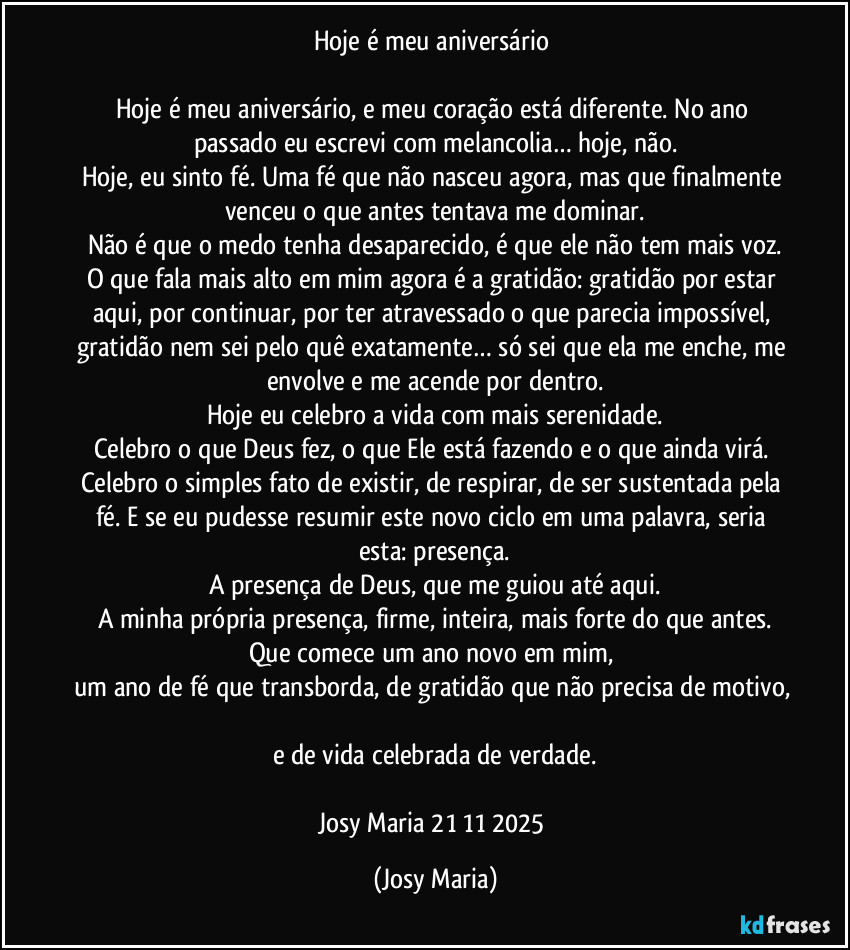 Hoje é meu aniversário 

Hoje é meu aniversário, e meu coração está diferente. No ano passado eu escrevi com melancolia… hoje, não.
Hoje, eu sinto fé. Uma fé que não nasceu agora, mas que finalmente venceu o que antes tentava me dominar.
Não é que o medo tenha desaparecido, é que ele não tem mais voz.
O que fala mais alto em mim agora é a gratidão: gratidão por estar aqui, por continuar, por ter atravessado o que parecia impossível, gratidão nem sei pelo quê exatamente… só sei que ela me enche, me envolve e me acende por dentro.
Hoje eu celebro a vida com mais serenidade.
Celebro o que Deus fez, o que Ele está fazendo e o que ainda virá. Celebro o simples fato de existir, de respirar, de ser sustentada pela fé. E se eu pudesse resumir este novo ciclo em uma palavra, seria esta: presença.
A presença de Deus, que me guiou até aqui.
A minha própria presença, firme, inteira, mais forte do que antes.
Que comece um ano novo em mim,  
um ano de fé que transborda, de gratidão que não precisa de motivo, 
e de vida celebrada de verdade.

Josy Maria 21/11/2025 (Josy Maria)