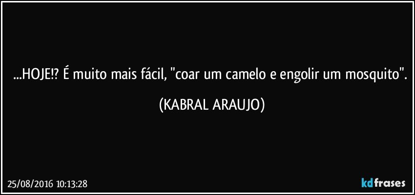 ...HOJE!? É muito mais fácil, "coar um camelo e engolir um mosquito". (KABRAL ARAUJO)